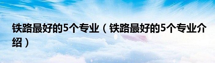 铁路更好的5个专业（铁路更好的5个专业介绍）