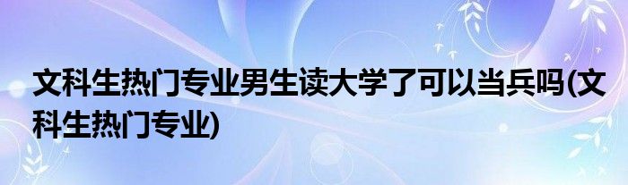 文科生热门专业男生读大学了可以当兵吗(文科生热门专业)