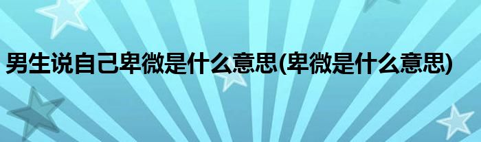 男生说自己卑微是什么意思(卑微是什么意思)