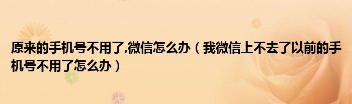 原来的手机号不用了,微信怎么办（我微信上不去了以前的手机号不用了怎么办）