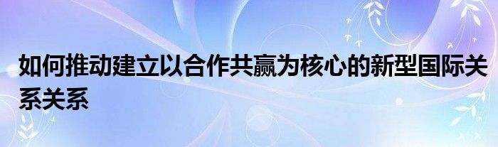 如何推动建立以合作共赢为核心的新型国际关系关系