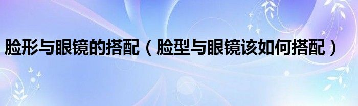 脸形与眼镜的搭配（脸型与眼镜该如何搭配）