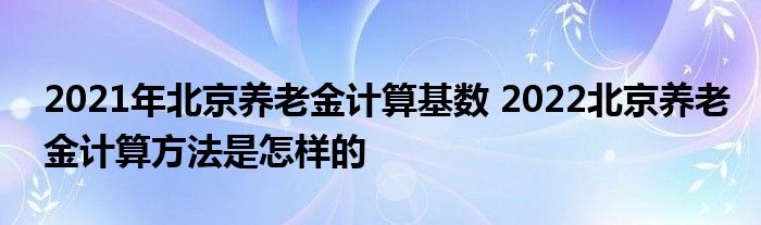 2021年北京养老金计算基数 2022北京养老金计算方法是怎样的