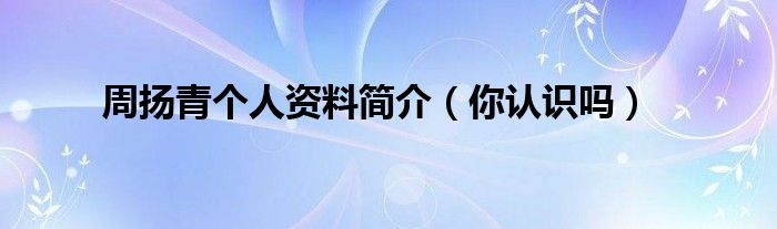 周扬青个人资料简介（你认识吗）