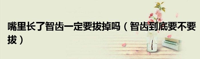 嘴里长了智齿一定要拔掉吗（智齿到底要不要拔）