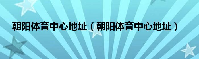 朝阳体育中心地址（朝阳体育中心地址）