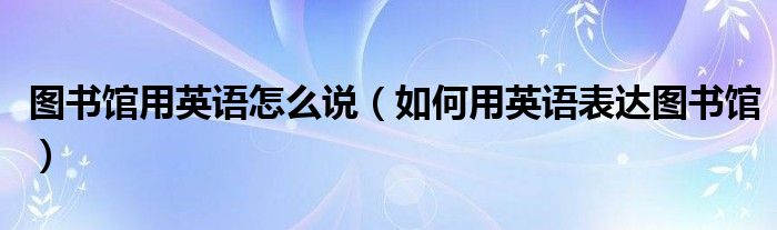 图书馆用英语怎么说（如何用英语表达图书馆）