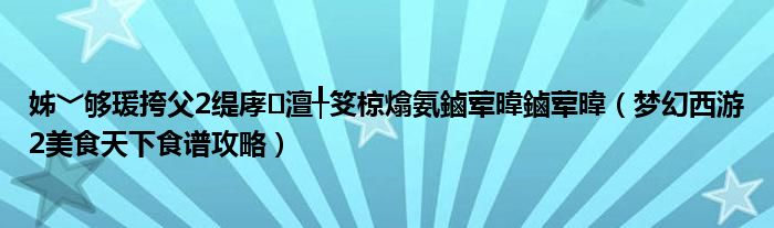 姊﹀够瑗挎父2缇庨澶╀笅椋熻氨鏀荤暐鏀荤暐（梦幻西游2美食天下食谱攻略）