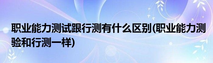 职业能力测试跟行测有什么区别(职业能力测验和行测一样)