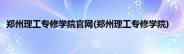 郑州理工专修学院官网(郑州理工专修学院)