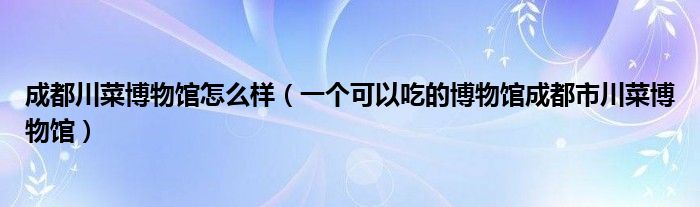 成都川菜博物馆怎么样（一个可以吃的博物馆成都市川菜博物馆）