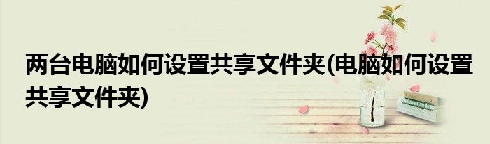 两台电脑如何设置共享文件夹(电脑如何设置共享文件夹)
