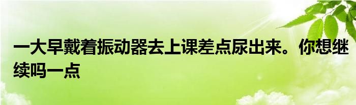 一大早戴着振动器去上课差点尿出来。你想继续吗一点