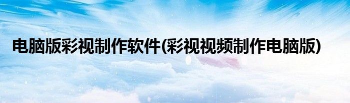 电脑版彩视制作软件(彩视视频制作电脑版)