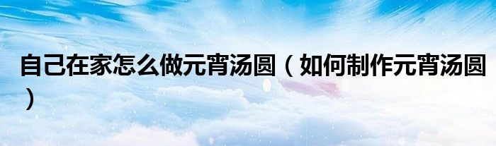 自己在家怎么做元宵汤圆（如何制作元宵汤圆）