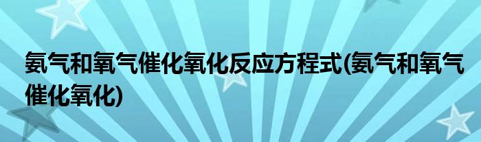 氨气和氧气催化氧化反应方程式(氨气和氧气催化氧化)