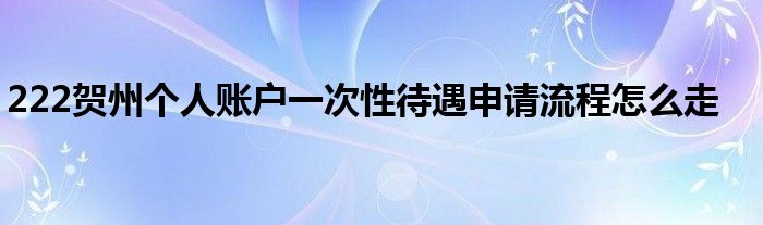 222贺州个人账户一次性待遇申请流程怎么走