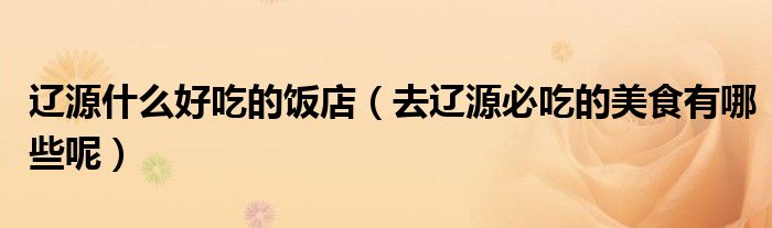 辽源什么好吃的饭店（去辽源必吃的美食有哪些呢）