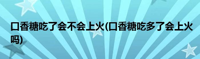 口香糖吃了会不会上火(口香糖吃多了会上火吗)