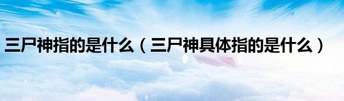 三尸神指的是什么（三尸神具体指的是什么）