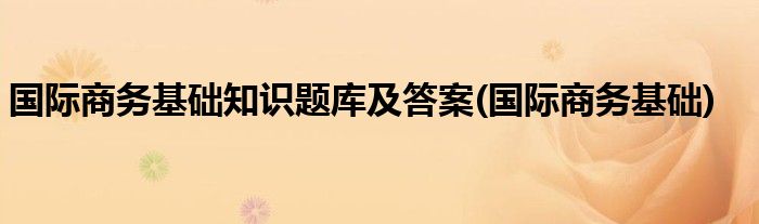 国际商务基础知识题库及答案(国际商务基础)