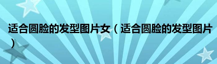 适合圆脸的发型图片女（适合圆脸的发型图片）