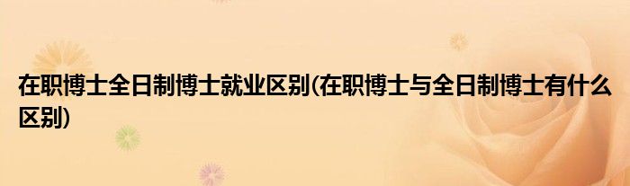 在职博士全日制博士就业区别(在职博士与全日制博士有什么区别)