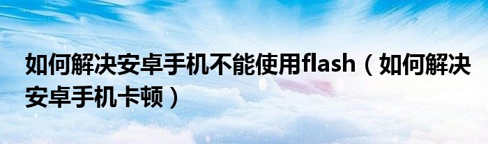 如何解决安卓手机不能使用flash（如何解决安卓手机卡顿）