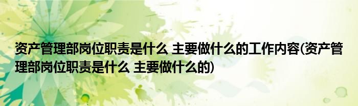 资产管理部岗位职责是什么 主要做什么的工作内容(资产管理部岗位职责是什么 主要做什么的)