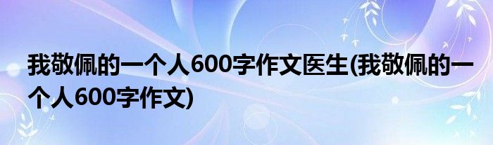 我敬佩的一个人600字作文医生(我敬佩的一个人600字作文)