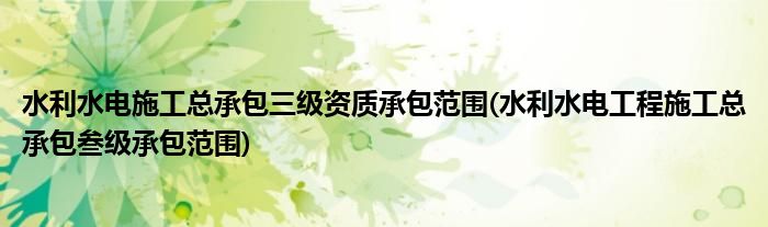 水利水电施工总承包三级资质承包范围(水利水电工程施工总承包叁级承包范围)