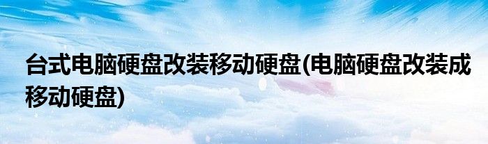 台式电脑硬盘改装移动硬盘(电脑硬盘改装成移动硬盘)