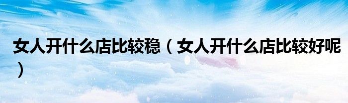 女人开什么店比较稳（女人开什么店比较好呢）