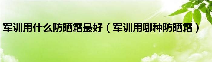 军训用什么防晒霜更好（军训用哪种防晒霜）