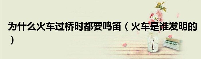 为什么火车过桥时都要鸣笛（火车是谁发明的）