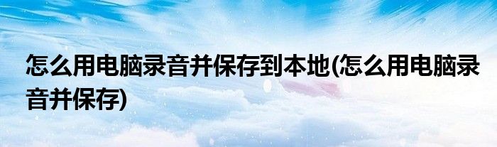 怎么用电脑录音并保存到本地(怎么用电脑录音并保存)