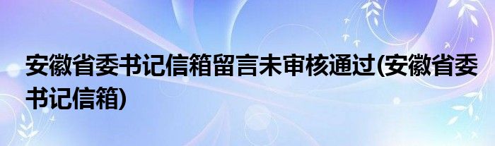 安徽省委书记信箱留言未审核通过(安徽省委书记信箱)
