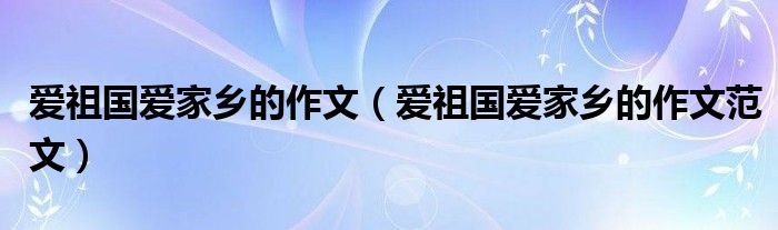 爱祖国爱家乡的作文（爱祖国爱家乡的作文范文）