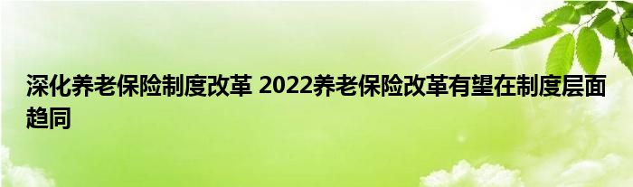 深化养老保险制度改革 2022养老保险改革有望在制度层面趋同