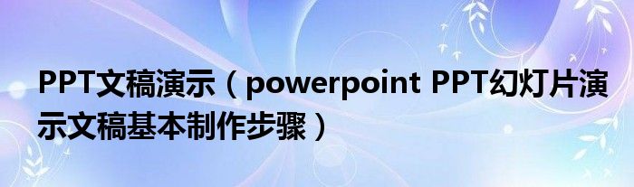 PPT文稿演示（powerpoint PPT幻灯片演示文稿基本制作步骤）