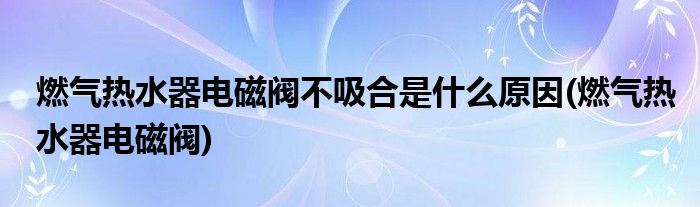 燃气热水器电磁阀不吸合是什么原因(燃气热水器电磁阀)