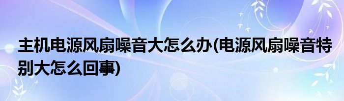 主机电源风扇噪音大怎么办(电源风扇噪音特别大怎么回事)