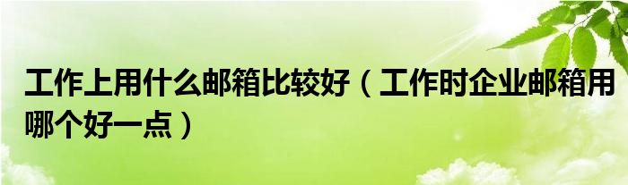 工作上用什么邮箱比较好（工作时企业邮箱用哪个好一点）