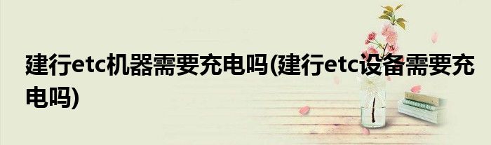 建行etc机器需要充电吗(建行etc设备需要充电吗)
