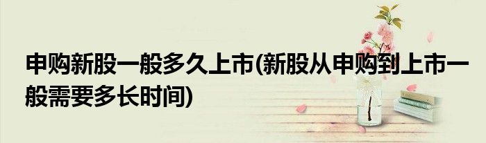 申购新股一般多久上市(新股从申购到上市一般需要多长时间)