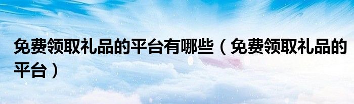 免费领取礼品的平台有哪些（免费领取礼品的平台）