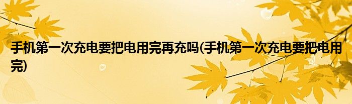 手机次充电要把电用完再充吗(手机次充电要把电用完)