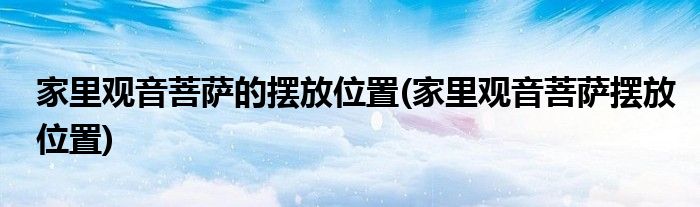 家里观音菩萨的摆放位置(家里观音菩萨摆放位置)
