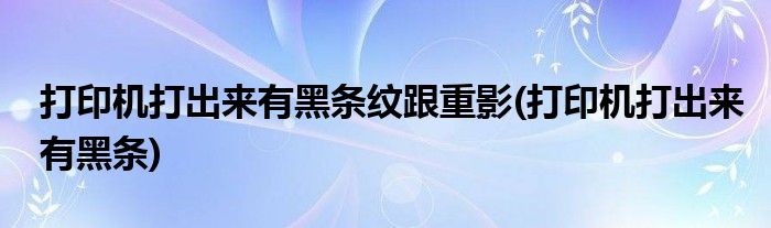 打印机打出来有黑条纹跟重影(打印机打出来有黑条)