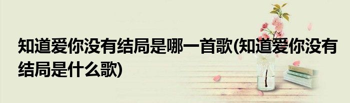 知道爱你没有结局是哪一首歌(知道爱你没有结局是什么歌)